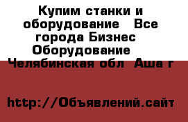 Купим станки и оборудование - Все города Бизнес » Оборудование   . Челябинская обл.,Аша г.